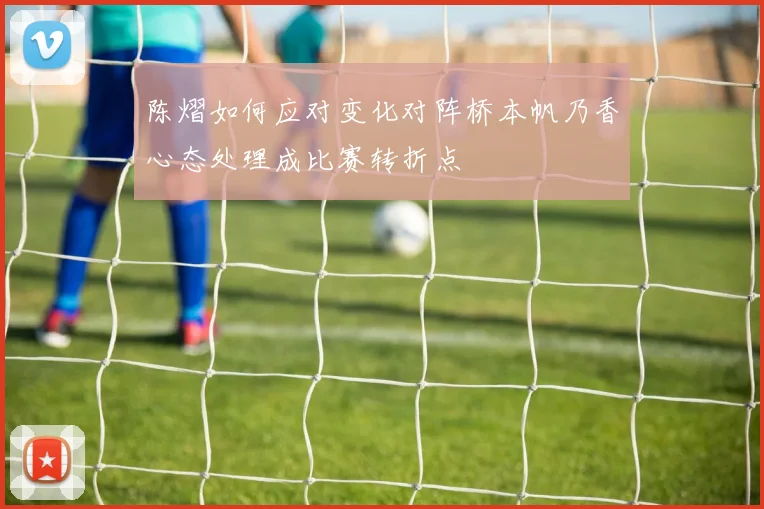陈熠如何应对变化对阵桥本帆乃香心态处理成比赛转折点