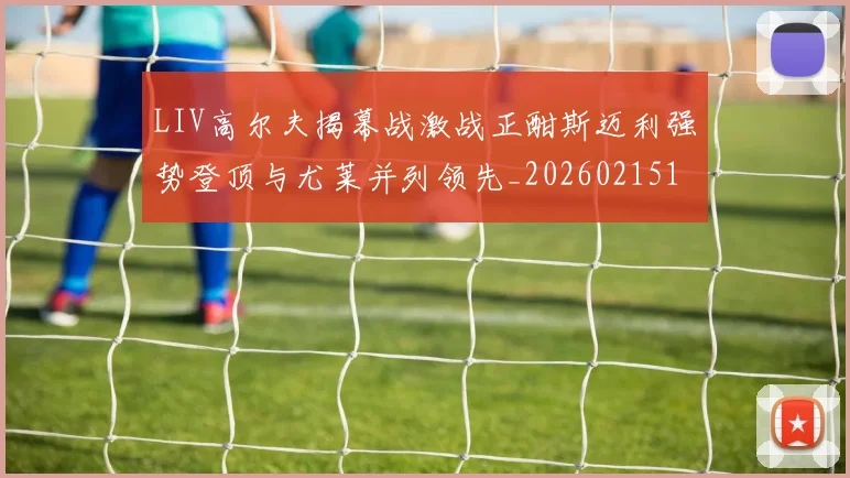 LIV高尔夫揭幕战激战正酣斯迈利强势登顶与尤莱并列领先_20260215130744