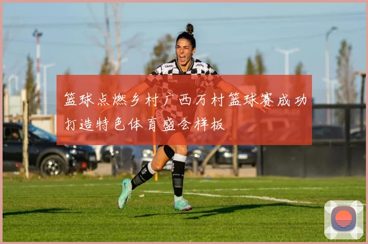 篮球点燃乡村广西万村篮球赛成功打造特色体育盛会样板