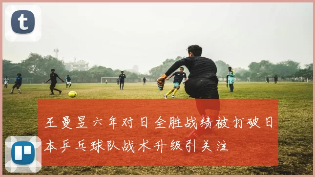 王曼昱六年对日全胜战绩被打破日本乒乓球队战术升级引关注