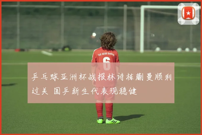 乒乓球亚洲杯战报林诗栋蒯曼顺利过关 国乒新生代表现稳健
