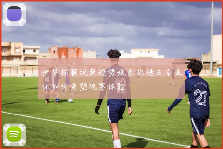 世界杯解说新趋势娱乐化褪去专业化如何重塑观赛体验