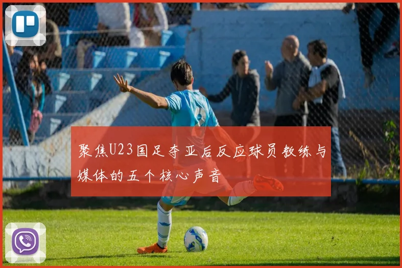 聚焦U23国足夺亚后反应球员教练与媒体的五个核心声音