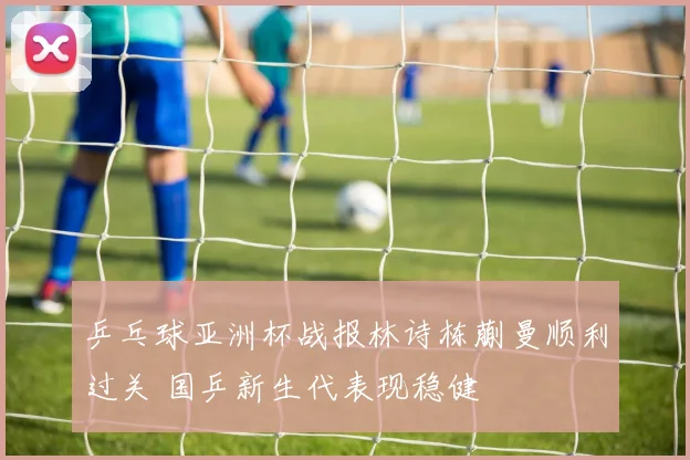 乒乓球亚洲杯战报林诗栋蒯曼顺利过关 国乒新生代表现稳健