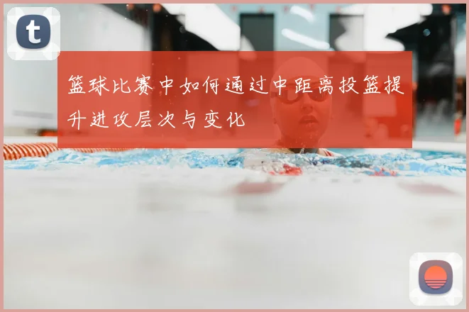 篮球比赛中如何通过中距离投篮提升进攻层次与变化