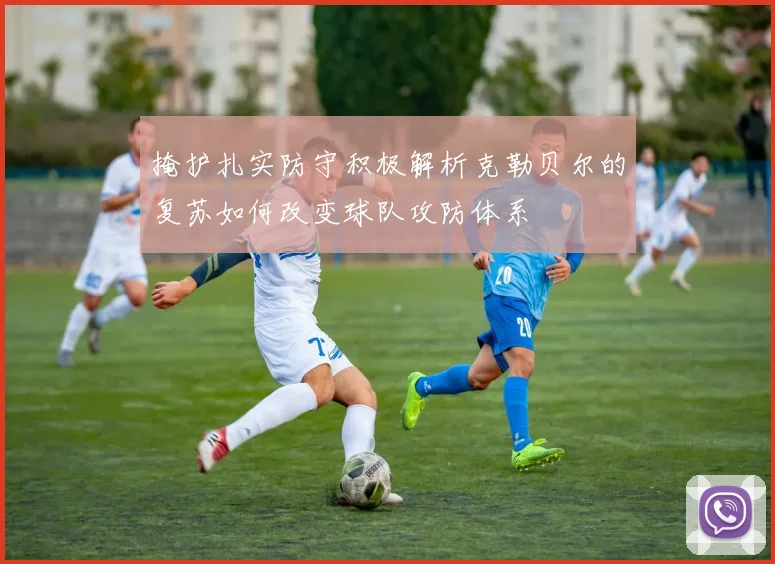 掩护扎实防守积极解析克勒贝尔的复苏如何改变球队攻防体系